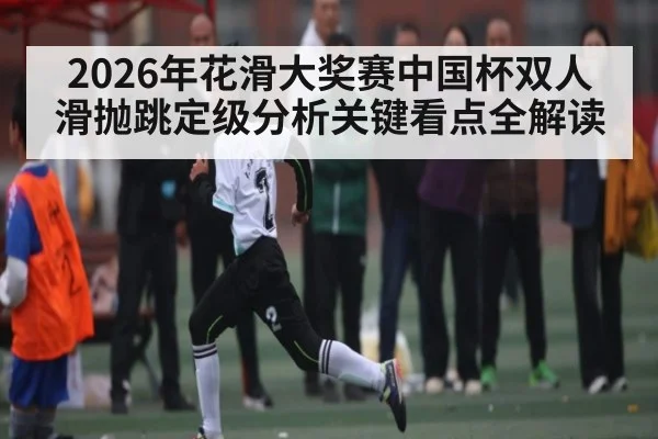 2026年花滑大奖赛中国杯双人滑抛跳定级分析关键看点全解读 - kaiyun